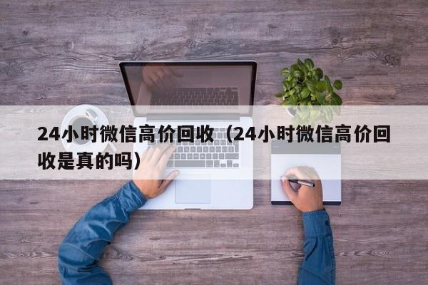 24小时微信高价回收（24小时微信高价回收是真的吗）