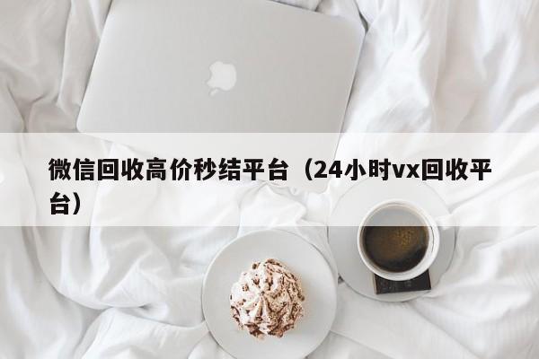 微信回收高价秒结平台（24小时vx回收平台）