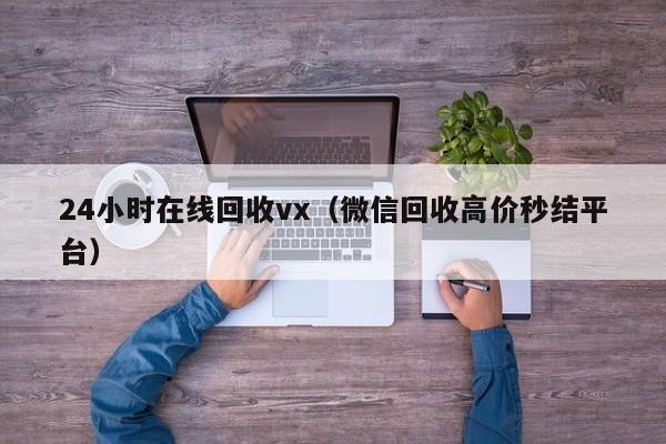 24小时在线回收vx（微信回收高价秒结平台）