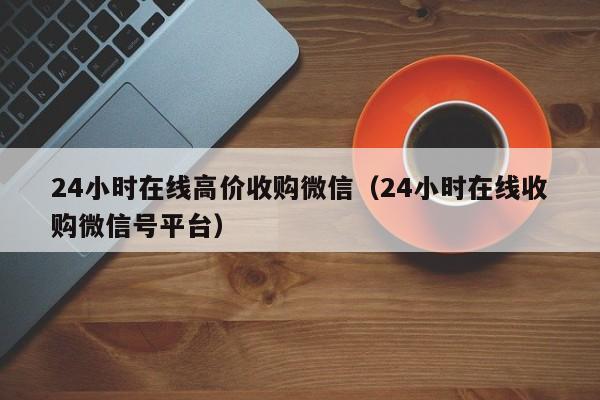 24小时在线高价收购微信（24小时在线收购微信号平台）