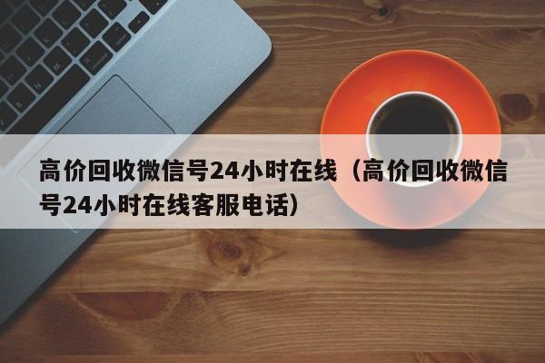 高价回收微信号24小时在线（高价回收微信号24小时在线客服电话）