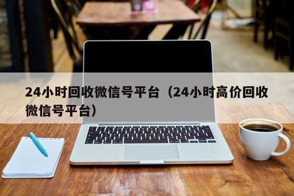 24小时回收微信号平台（24小时高价回收微信号平台）