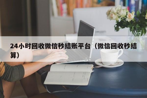 24小时回收微信秒结账平台（微信回收秒结算）