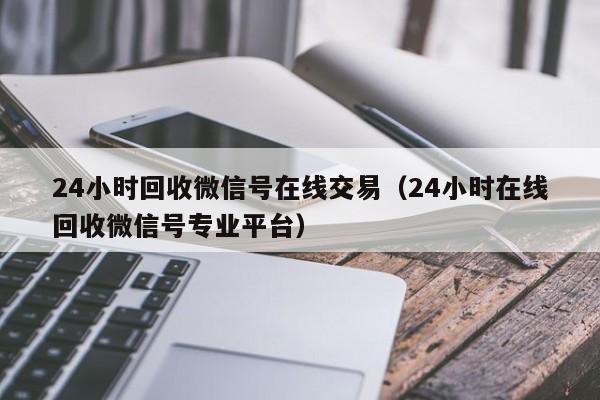 24小时回收微信号在线交易（24小时在线回收微信号专业平台）