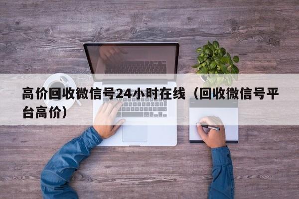 高价回收微信号24小时在线（回收微信号平台高价）