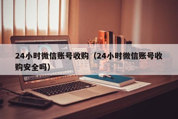 24小时微信账号收购（24小时微信账号收购安全吗）