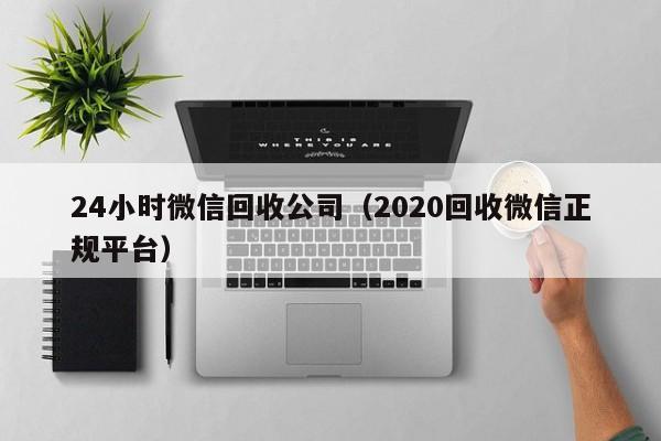 24小时微信回收公司（2020回收微信正规平台）