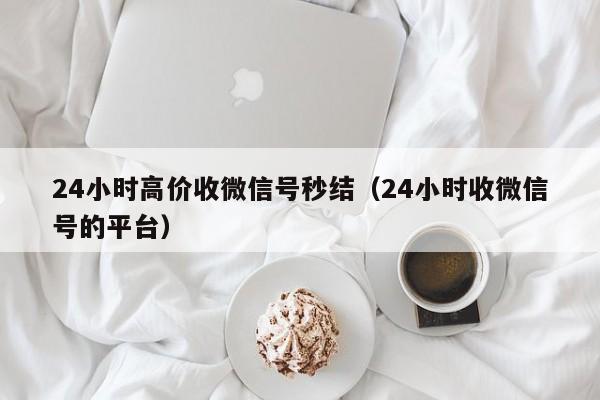 24小时高价收微信号秒结（24小时收微信号的平台）