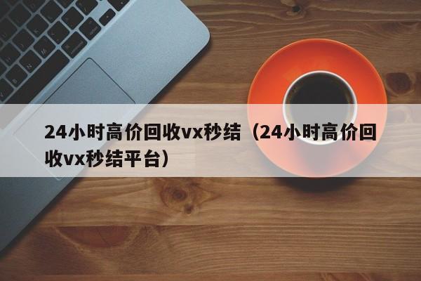 24小时高价回收vx秒结（24小时高价回收vx秒结平台）