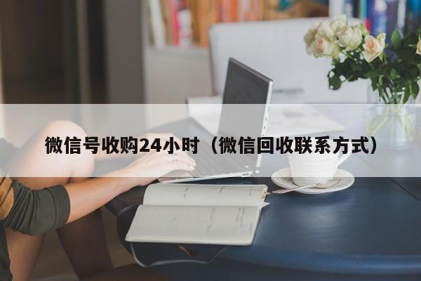 微信号收购24小时（微信回收联系方式）