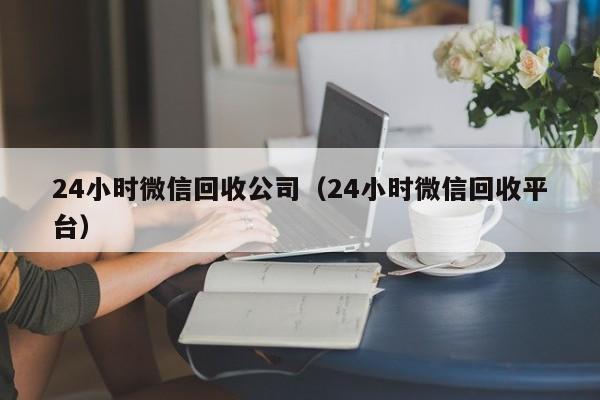 24小时微信回收公司（24小时微信回收平台）