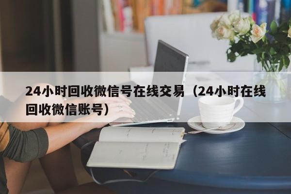 24小时回收微信号在线交易（24小时在线回收微信账号）