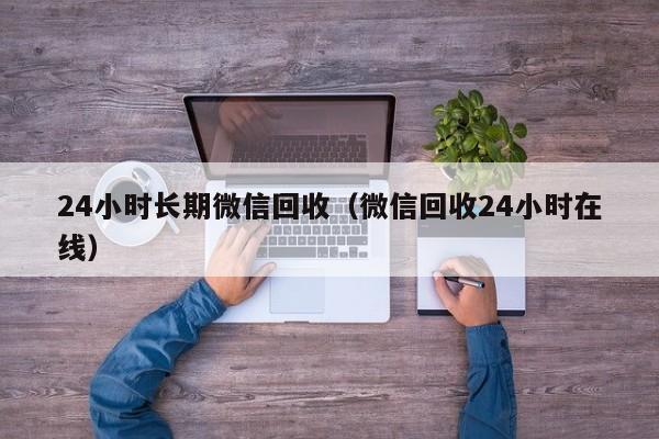 24小时长期微信回收（微信回收24小时在线）