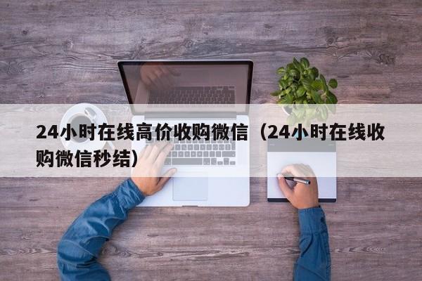 24小时在线高价收购微信（24小时在线收购微信秒结）